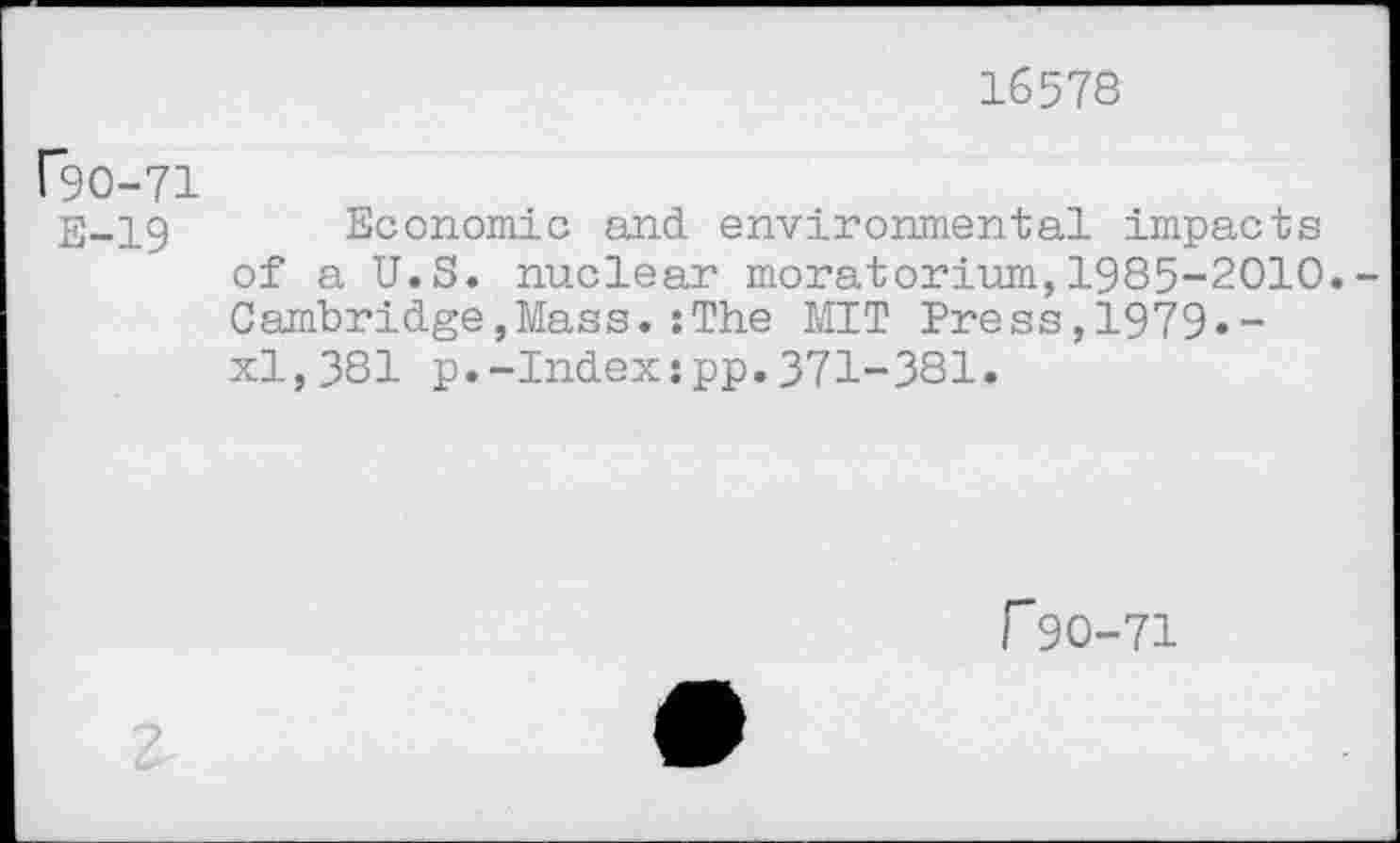 ﻿16578
C9O-71
E-19 Economic and environmental impacts of a U.S. nuclear moratorium,1985-2010.-Cambridge,Mass.:The MIT Press,1979»-xl,381 p.-Index:pp.371-381.
f 90-71